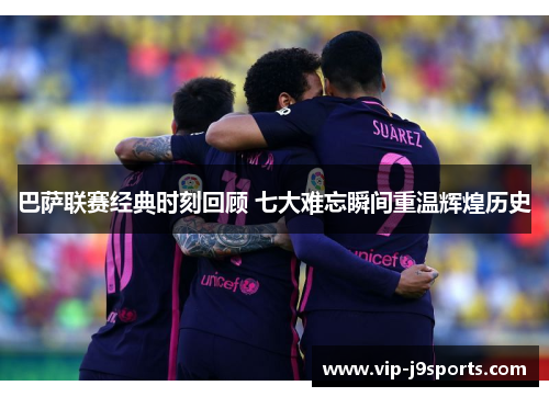 巴萨联赛经典时刻回顾 七大难忘瞬间重温辉煌历史
