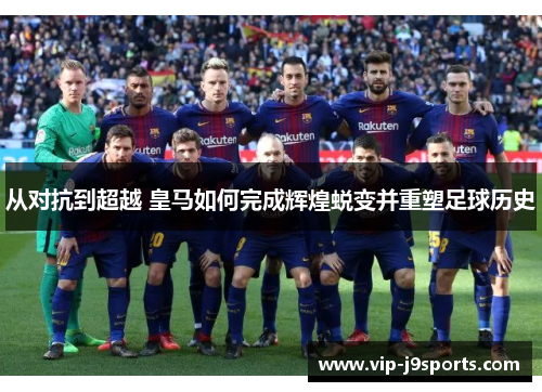 从对抗到超越 皇马如何完成辉煌蜕变并重塑足球历史