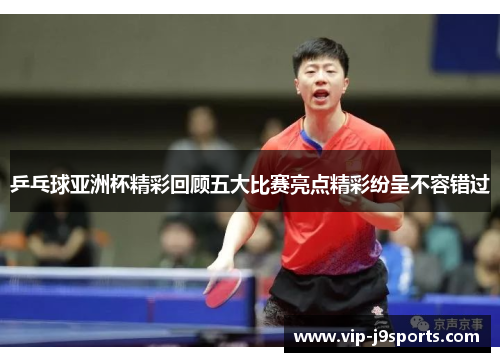 乒乓球亚洲杯精彩回顾五大比赛亮点精彩纷呈不容错过