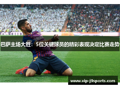巴萨主场大胜：5位关键球员的精彩表现决定比赛走势