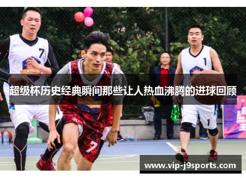 超级杯历史经典瞬间那些让人热血沸腾的进球回顾