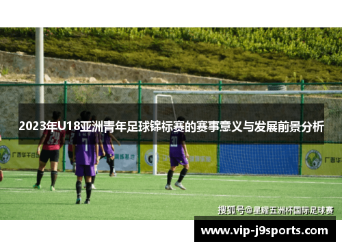 2023年U18亚洲青年足球锦标赛的赛事意义与发展前景分析 2023年U18亚洲青年足球锦标赛的赛事意义与发展前景分析